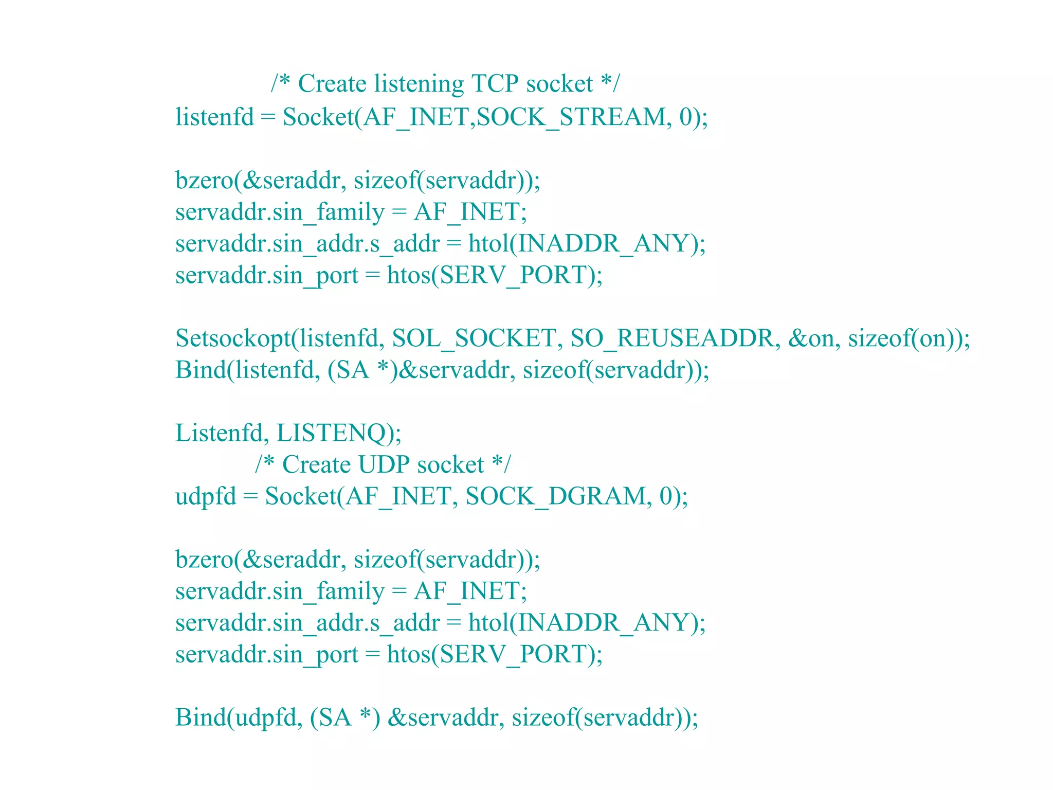 /* Create listening TCP socket */
listenfd = Socket(AF_INET,SOCK_STREAM, 0);

bzero(&seraddr, sizeof(servaddr));
servaddr.sin_family = AF_INET;
servaddr.sin_addr.s_addr = htol(INADDR_ANY);
servaddr.sin_port = htos(SERV_PORT);

Setsockopt(listenfd, SOL_SOCKET, SO_REUSEADDR, &on, sizeof(on));
Bind(listenfd, (SA *)&servaddr, sizeof(servaddr));

Listenfd, LISTENQ);
       /* Create UDP socket */
udpfd = Socket(AF_INET, SOCK_DGRAM, 0);

bzero(&seraddr, sizeof(servaddr));
servaddr.sin_family = AF_INET;
servaddr.sin_addr.s_addr = htol(INADDR_ANY);
servaddr.sin_port = htos(SERV_PORT);

Bind(udpfd, (SA *) &servaddr, sizeof(servaddr));
 