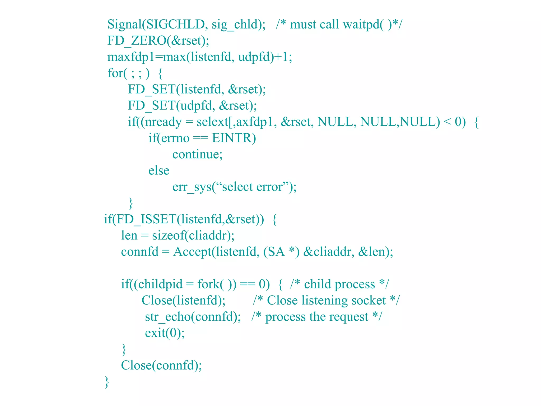 Signal(SIGCHLD, sig_chld); /* must call waitpd( )*/
 FD_ZERO(&rset);
 maxfdp1=max(listenfd, udpfd)+1;
 for( ; ; ) {
      FD_SET(listenfd, &rset);
      FD_SET(udpfd, &rset);
      if((nready = selext[,axfdp1, &rset, NULL, NULL,NULL) < 0) {
           if(errno == EINTR)
                continue;
           else
                err_sys(“select error”);
      }
if(FD_ISSET(listenfd,&rset)) {
    len = sizeof(cliaddr);
    connfd = Accept(listenfd, (SA *) &cliaddr, &len);

    if((childpid = fork( )) == 0) { /* child process */
         Close(listenfd);     /* Close listening socket */
         str_echo(connfd); /* process the request */
         exit(0);
    }
    Close(connfd);
}
 