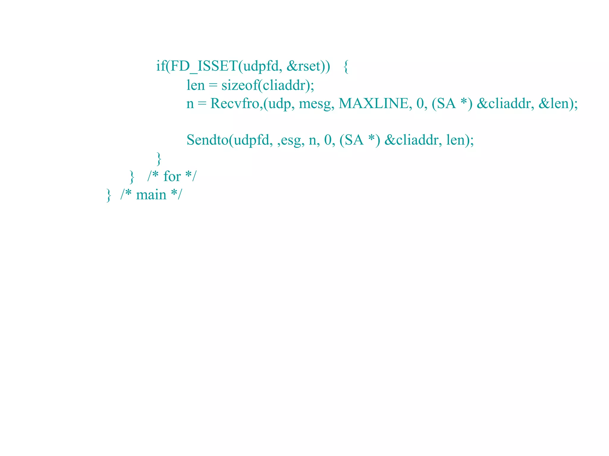 if(FD_ISSET(udpfd, &rset)) {
             len = sizeof(cliaddr);
             n = Recvfro,(udp, mesg, MAXLINE, 0, (SA *) &cliaddr, &len);

             Sendto(udpfd, ,esg, n, 0, (SA *) &cliaddr, len);
        }
    } /* for */
} /* main */
 