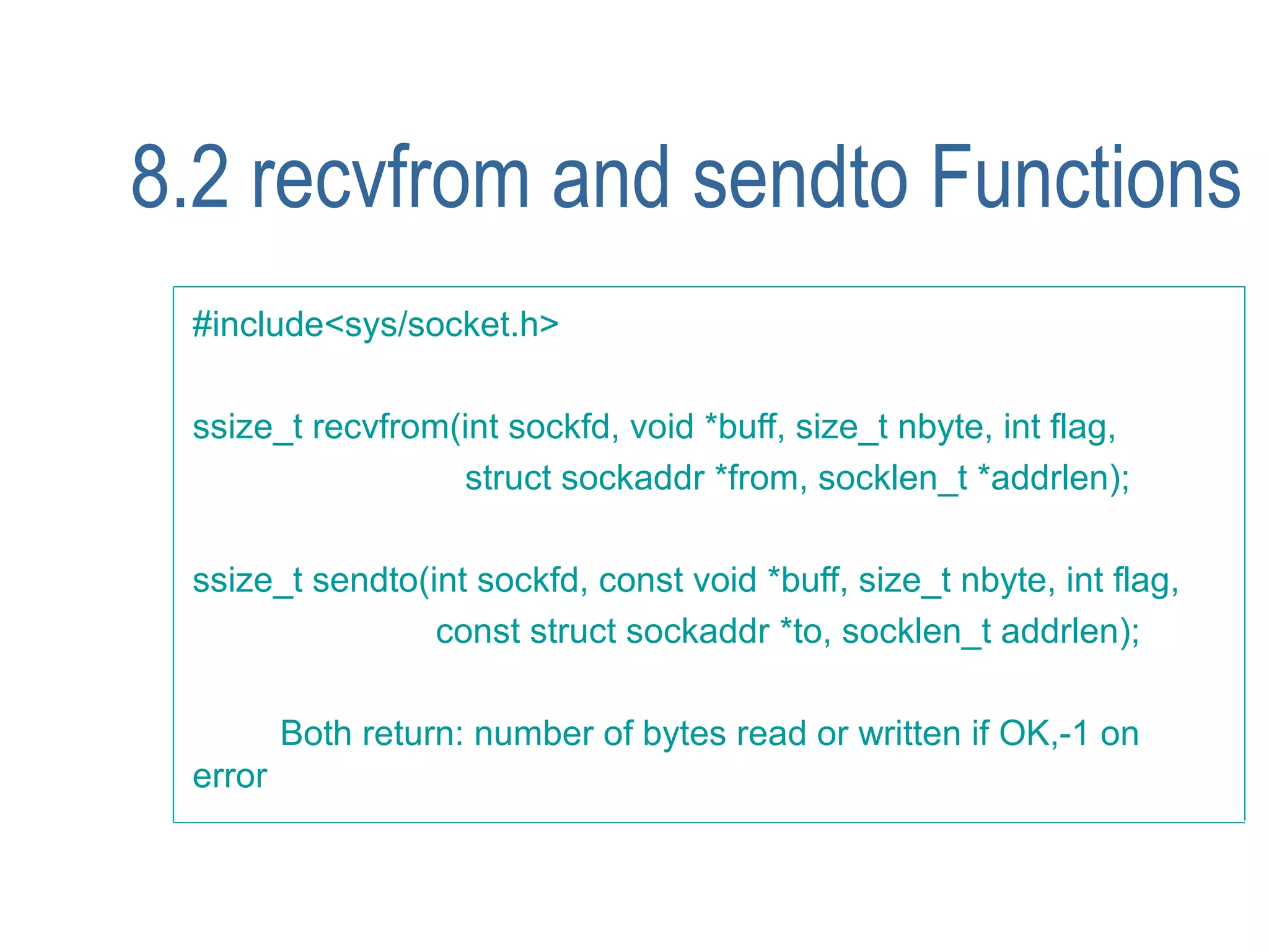 8.2 recvfrom and sendto Functions
 #include<sys/socket.h>

 ssize_t recvfrom(int sockfd, void *buff, size_t nbyte, int flag,
                  struct sockaddr *from, socklen_t *addrlen);

 ssize_t sendto(int sockfd, const void *buff, size_t nbyte, int flag,
                 const struct sockaddr *to, socklen_t addrlen);

         Both return: number of bytes read or written if OK,-1 on
 error
 