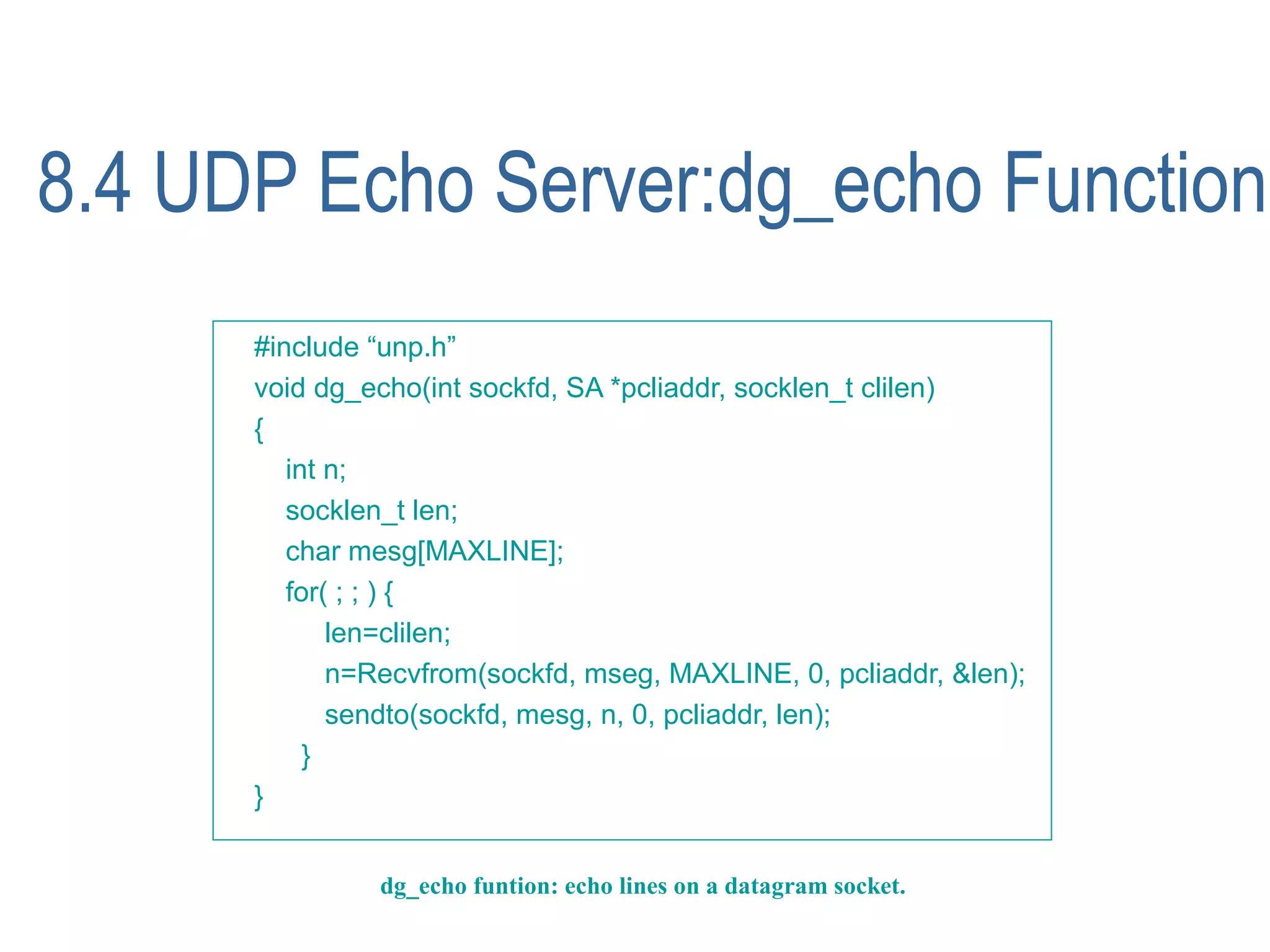 8.4 UDP Echo Server:dg_echo Function
      #include “unp.h”
      void dg_echo(int sockfd, SA *pcliaddr, socklen_t clilen)
      {
         int n;
         socklen_t len;
         char mesg[MAXLINE];
         for( ; ; ) {
             len=clilen;
             n=Recvfrom(sockfd, mseg, MAXLINE, 0, pcliaddr, &len);
             sendto(sockfd, mesg, n, 0, pcliaddr, len);
           }
      }


               dg_echo funtion: echo lines on a datagram socket.
 