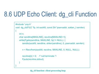 8.6 UDP Echo Client: dg_cli Function
    #include “unp.h”
    void dg_cli(FILE *fp, int sockfd, const SA *pservaddr, soklen_t servlen)
    {
        int n;
        char sendline[MAXLINE], recvline[MAXLINE+1];
        while(Fgets(sendline, MAXLINE, fp) != NULL) {
            sendto(sockfd, sendline, strlen(sendline), 0, pservaddr, servlen);

            n = Recvfrom(sockfd, recvline, MAXLINE, 0, NULL, NULL);

            recvline[n] = 0; /* null terminate */
            Fputs(recvline,stdout);
        }
    }

                    dg_cli function: client processing loop
 