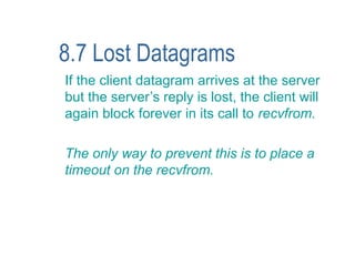 8.7 Lost Datagrams
If the client datagram arrives at the server
but the server’s reply is lost, the client will
again block forever in its call to recvfrom.

The only way to prevent this is to place a
timeout on the recvfrom.
 