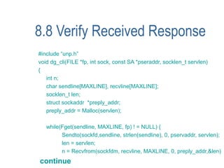 8.8 Verify Received Response
#include “unp.h”
void dg_cli(FILE *fp, int sock, const SA *pseraddr, socklen_t servlen)
{
   int n;
   char sendline[MAXLINE], recvline[MAXLINE];
   socklen_t len;
   struct sockaddr *preply_addr;
   preply_addr = Malloc(servlen);

   while(Fget(sendline, MAXLINE, fp) ! = NULL) {
         Sendto(sockfd,sendline, strlen(sendline), 0, pservaddr, servlen);
         len = servlen;
         n = Recvfrom(sockfdm, recvline, MAXLINE, 0, preply_addr,&len)
continue
 