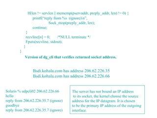 If(len != servlen || memcmp(pservaddr, preply_addr, len) != 0) {
                     printf(“reply from %s (ignore)n”,
                                Sock_ntop(preply_addr, len);
                     continue;
                }
                recvline[n] = 0;    /*NULL terminate */
                Fputs(recvline, stdout);
            }
        }
            Version of dg_cli that verifies returned socket address.


                    Bsdi.kohala.com has address 206.62.226.35
                    Bsdi.kohala.com has address 206.62.226.66


Solaris % udpcli02 206.62.226.66             The server has not bound an IP address
hello                                         to its socket, the kernel choose the source
reply from 206.62.226.35.7 (ignore)          address for the IP datagram. It is chosen
goodbye                                      to be the primary IP address of the outgoing
reply from 206.62.226.35.7 (ignore)          interface.
 