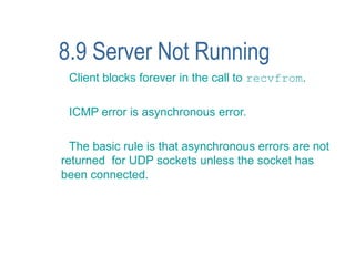 8.9 Server Not Running
 Client blocks forever in the call to recvfrom.

 ICMP error is asynchronous error.

  The basic rule is that asynchronous errors are not
returned for UDP sockets unless the socket has
been connected.
 