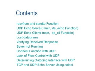 Contents
recvfrom and sendto Function
UDP Echo Server( main, de_echo Function)
UDP Echo Client( main, de_cli Function)
Lost datagrams
Verifying Received Response
Sever not Running
Connect Function with UDP
Lack of Flow Control with UDP
Determining Outgoing Interface with UDP
TCP and UDP Echo Server Using select
 