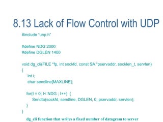 8.13 Lack of Flow Control with UDP
  #include “unp.h”

  #define NDG 2000
  #define DGLEN 1400

  void dg_cli(FILE *fp, int sockfd, const SA *pservaddr, socklen_t, servlen)
  {
     int i;
     char sendline[MAXLINE];

      for(I = 0; I< NDG ; I++) {
          Sendto(sockfd, sendline, DGLEN, 0, pservaddr, servlen);
      }
  }
      dg_cli function that writes a fixed number of datagram to server
 