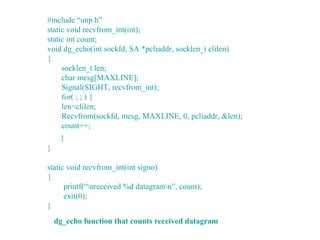 #include “unp.h”
static void recvfrom_int(int);
static int count;
void dg_echo(int sockfd, SA *pcliaddr, socklen_t clilen)
{
     socklen_t len;
     char mesg[MAXLINE];
     Signal(SIGHT, recvfrom_int);
     for( ; ; ) {
     len=clilen;
     Recvfrom(sockfd, mesg, MAXLINE, 0, pcliaddr, &len);
     count++;
     }
}

static void recvfrom_int(int signo)
{
      printf(“nreceived %d datagramn”, count);
      exit(0);
}
    dg_echo function that counts received datagram
 