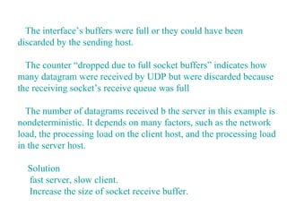 The interface’s buffers were full or they could have been
discarded by the sending host.

  The counter “dropped due to full socket buffers” indicates how
many datagram were received by UDP but were discarded because
the receiving socket’s receive queue was full

  The number of datagrams received b the server in this example is
nondeterministic. It depends on many factors, such as the network
load, the processing load on the client host, and the processing load
in the server host.

  Solution
  fast server, slow client.
  Increase the size of socket receive buffer.
 