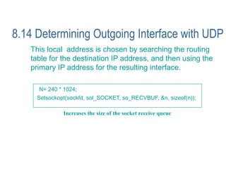 8.14 Determining Outgoing Interface with UDP
   This local address is chosen by searching the routing
   table for the destination IP address, and then using the
   primary IP address for the resulting interface.

     N= 240 * 1024;
     Setsockopt(sockfd, sol_SOCKET, so_RECVBUF, &n, sizeof(n));

              Increases the size of the socket receive queue
 