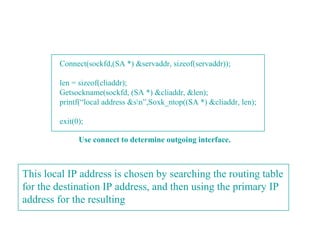 Connect(sockfd,(SA *) &servaddr, sizeof(servaddr));

        len = sizeof(cliaddr);
        Getsockname(sockfd, (SA *) &cliaddr, &len);
        printf(“local address &sn”,Soxk_ntop((SA *) &cliaddr, len);

        exit(0);

              Use connect to determine outgoing interface.



This local IP address is chosen by searching the routing table
for the destination IP address, and then using the primary IP
address for the resulting
 
