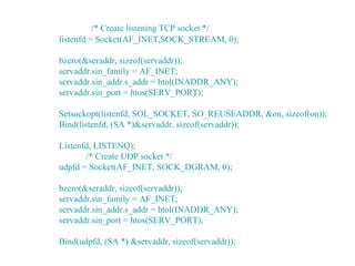 /* Create listening TCP socket */
listenfd = Socket(AF_INET,SOCK_STREAM, 0);

bzero(&seraddr, sizeof(servaddr));
servaddr.sin_family = AF_INET;
servaddr.sin_addr.s_addr = htol(INADDR_ANY);
servaddr.sin_port = htos(SERV_PORT);

Setsockopt(listenfd, SOL_SOCKET, SO_REUSEADDR, &on, sizeof(on));
Bind(listenfd, (SA *)&servaddr, sizeof(servaddr));

Listenfd, LISTENQ);
       /* Create UDP socket */
udpfd = Socket(AF_INET, SOCK_DGRAM, 0);

bzero(&seraddr, sizeof(servaddr));
servaddr.sin_family = AF_INET;
servaddr.sin_addr.s_addr = htol(INADDR_ANY);
servaddr.sin_port = htos(SERV_PORT);

Bind(udpfd, (SA *) &servaddr, sizeof(servaddr));
 