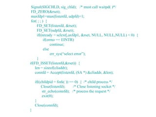 Signal(SIGCHLD, sig_chld); /* must call waitpd( )*/
 FD_ZERO(&rset);
 maxfdp1=max(listenfd, udpfd)+1;
 for( ; ; ) {
      FD_SET(listenfd, &rset);
      FD_SET(udpfd, &rset);
      if((nready = selext[,axfdp1, &rset, NULL, NULL,NULL) < 0) {
           if(errno == EINTR)
                continue;
           else
                err_sys(“select error”);
      }
if(FD_ISSET(listenfd,&rset)) {
    len = sizeof(cliaddr);
    connfd = Accept(listenfd, (SA *) &cliaddr, &len);

    if((childpid = fork( )) == 0) { /* child process */
         Close(listenfd);     /* Close listening socket */
         str_echo(connfd); /* process the request */
         exit(0);
    }
    Close(connfd);
}
 