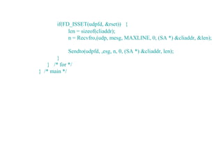 if(FD_ISSET(udpfd, &rset)) {
             len = sizeof(cliaddr);
             n = Recvfro,(udp, mesg, MAXLINE, 0, (SA *) &cliaddr, &len);

             Sendto(udpfd, ,esg, n, 0, (SA *) &cliaddr, len);
        }
    } /* for */
} /* main */
 