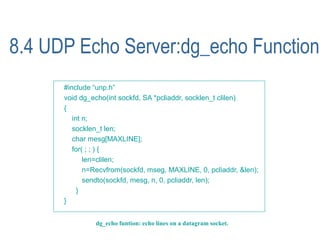 8.4 UDP Echo Server:dg_echo Function
      #include “unp.h”
      void dg_echo(int sockfd, SA *pcliaddr, socklen_t clilen)
      {
         int n;
         socklen_t len;
         char mesg[MAXLINE];
         for( ; ; ) {
             len=clilen;
             n=Recvfrom(sockfd, mseg, MAXLINE, 0, pcliaddr, &len);
             sendto(sockfd, mesg, n, 0, pcliaddr, len);
           }
      }


               dg_echo funtion: echo lines on a datagram socket.
 
