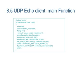 8.5 UDP Echo client: main Function
    #include “unp.h”
    int main(int argc, char **argv)
    {
       int sockfd;
      struct sockaddr_in servaddr;
      if (argc != 2)
        err_quit( “usage : udpcli <Ipaddress>”);
      bzero(&servaddr, sizeof(servaddr);
      servaddr.sin_family = AF_INET;
      servaddr.sin_port = htons(SERV_PORT);
      Inet_pton(AF_INET, argv[1], &servaddr.sin_addr);
      sockfd = Socket(AF_INET, SOCK_DGRAM, 0);
      dg_cli(stdin, sockfd, (SA *) &servaddr, sizeof(servaddr);
      exit(0);
    }
 