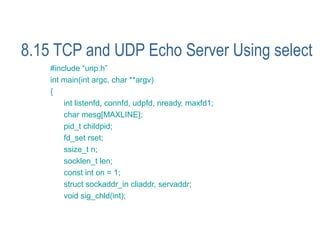 8.15 TCP and UDP Echo Server Using select
    #include “unp.h”
    int main(int argc, char **argv)
    {
        int listenfd, connfd, udpfd, nready, maxfd1;
        char mesg[MAXLINE];
        pid_t childpid;
        fd_set rset;
        ssize_t n;
        socklen_t len;
        const int on = 1;
        struct sockaddr_in cliaddr, servaddr;
        void sig_chld(int);
 