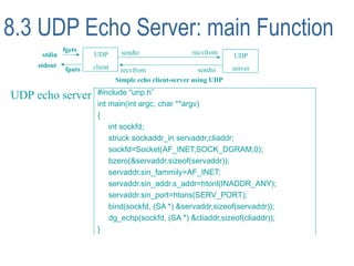 8.3 UDP Echo Server: main Function
              fgets             sendto                  recvfrom
      stdin           UDP                                            UDP
     stdout           client                                         server
              fputs              recvfrom                  sendto
                               Simple echo client-server using UDP

UDP echo server        #include “unp.h”
                       int main(int argc, char **argv)
                       {
                           int sockfd;
                           struck sockaddr_in servaddr,cliaddr;
                           sockfd=Socket(AF_INET,SOCK_DGRAM,0);
                           bzero(&servaddr,sizeof(servaddr));
                           servaddr.sin_fammily=AF_INET;
                           servaddr.sin_addr.s_addr=htonl(INADDR_ANY);
                           servaddr.sin_port=htons(SERV_PORT);
                           bind(sockfd, (SA *) &servaddr,sizeof(servaddr));
                           dg_echp(sockfd, (SA *) &cliaddr,sizeof(cliaddr));
                       }
 