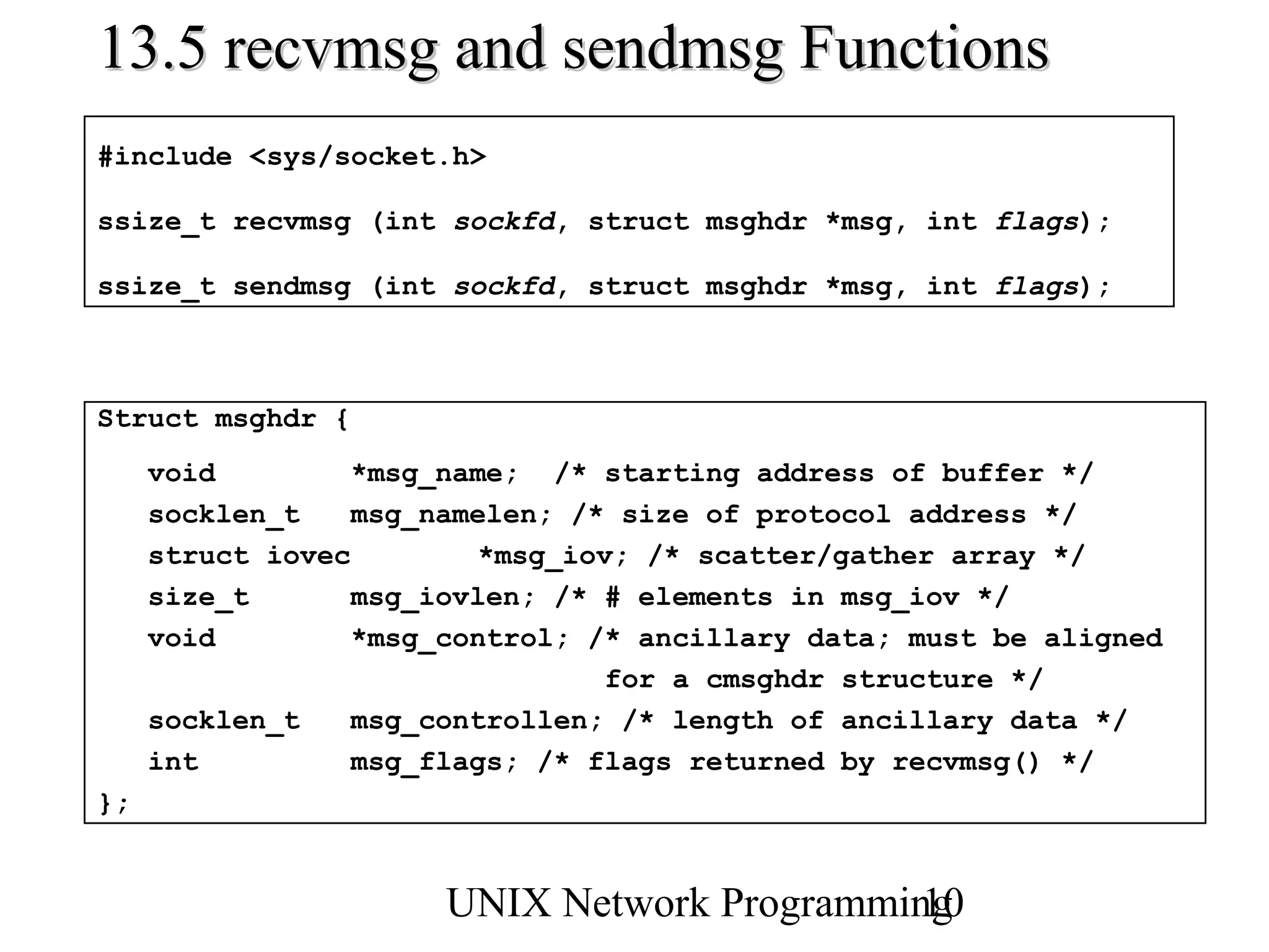 13.5 recvmsg and sendmsg Functions
#include <sys/socket.h>

ssize_t recvmsg (int sockfd, struct msghdr *msg, int flags);

ssize_t sendmsg (int sockfd, struct msghdr *msg, int flags);



Struct msghdr {
     void         *msg_name; /* starting address of buffer */
     socklen_t    msg_namelen; /* size of protocol address */
     struct iovec         *msg_iov; /* scatter/gather array */
     size_t       msg_iovlen; /* # elements in msg_iov */
     void         *msg_control; /* ancillary data; must be aligned
                                 for a cmsghdr structure */
     socklen_t    msg_controllen; /* length of ancillary data */
     int          msg_flags; /* flags returned by recvmsg() */
};


                      UNIX Network Programming
                                             10
 