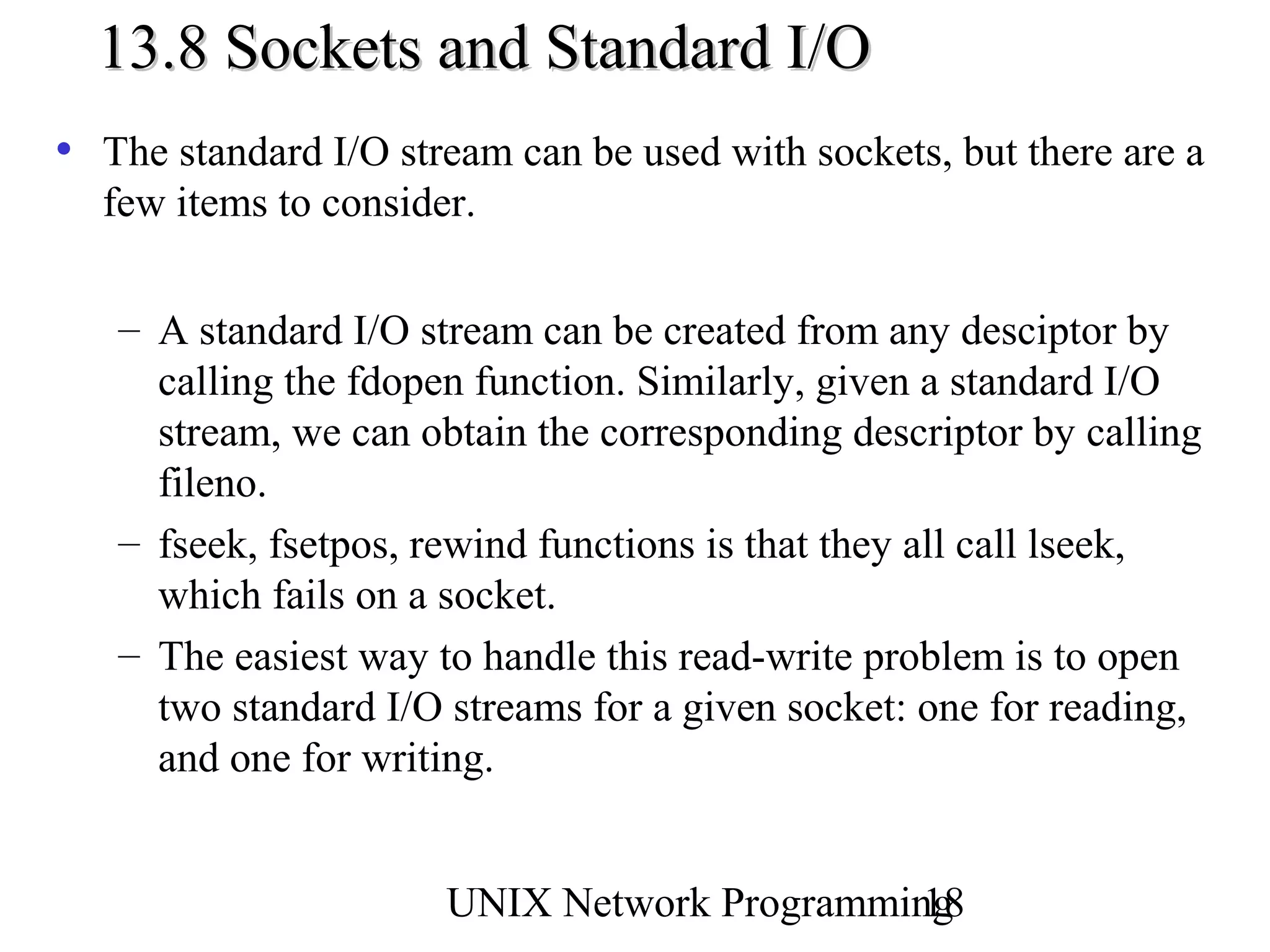 13.8 Sockets and Standard I/O
• The standard I/O stream can be used with sockets, but there are a
  few items to consider.

   – A standard I/O stream can be created from any desciptor by
     calling the fdopen function. Similarly, given a standard I/O
     stream, we can obtain the corresponding descriptor by calling
     fileno.
   – fseek, fsetpos, rewind functions is that they all call lseek,
     which fails on a socket.
   – The easiest way to handle this read-write problem is to open
     two standard I/O streams for a given socket: one for reading,
     and one for writing.


                      UNIX Network Programming
                                             18
 