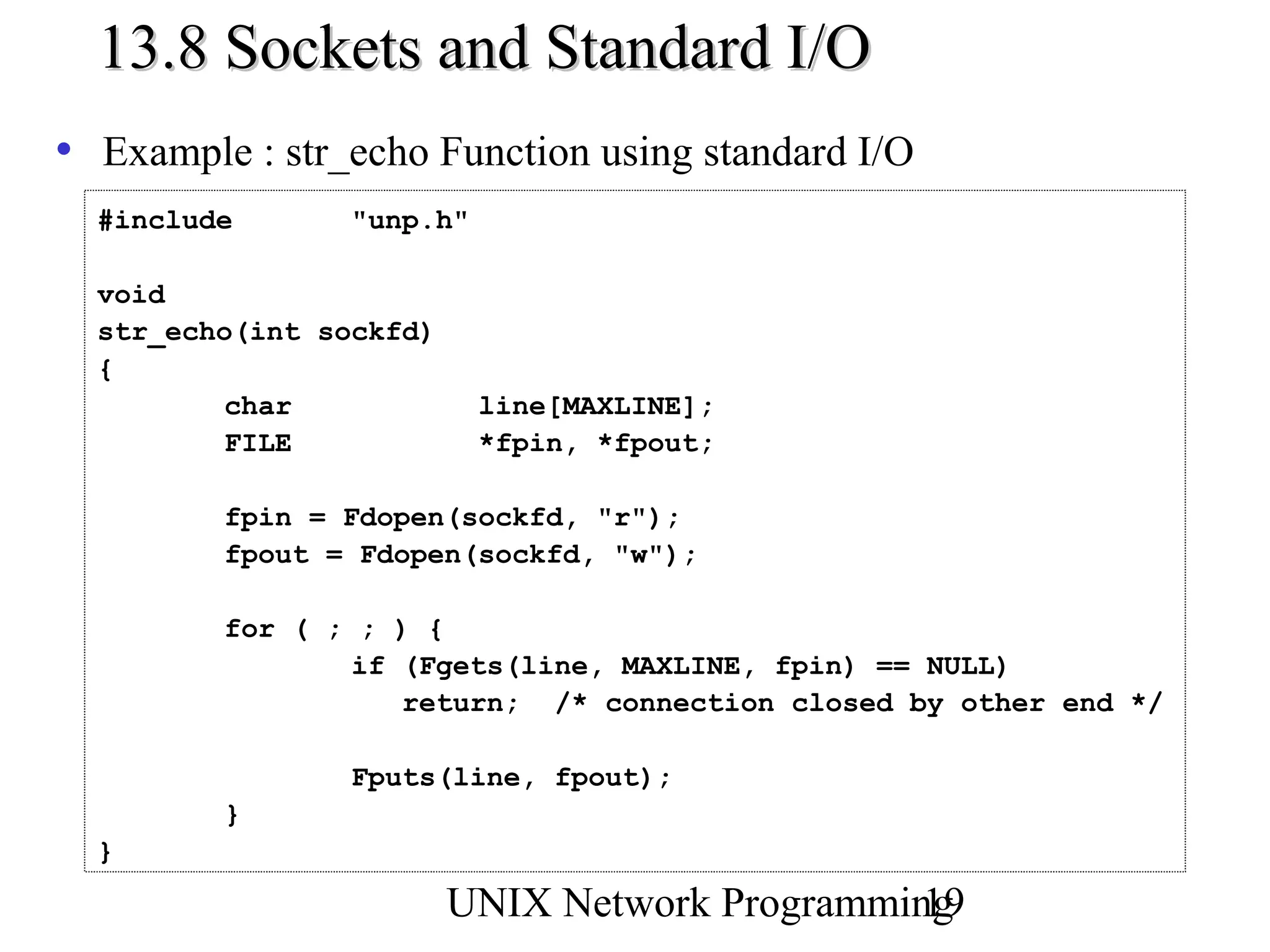 13.8 Sockets and Standard I/O
• Example : str_echo Function using standard I/O
  #include       "unp.h"

  void
  str_echo(int sockfd)
  {
          char             line[MAXLINE];
          FILE             *fpin, *fpout;

         fpin = Fdopen(sockfd, "r");
         fpout = Fdopen(sockfd, "w");

         for ( ; ; ) {
                 if (Fgets(line, MAXLINE, fpin) == NULL)
                    return; /* connection closed by other end */

                 Fputs(line, fpout);
         }
  }

                         UNIX Network Programming
                                                19
 