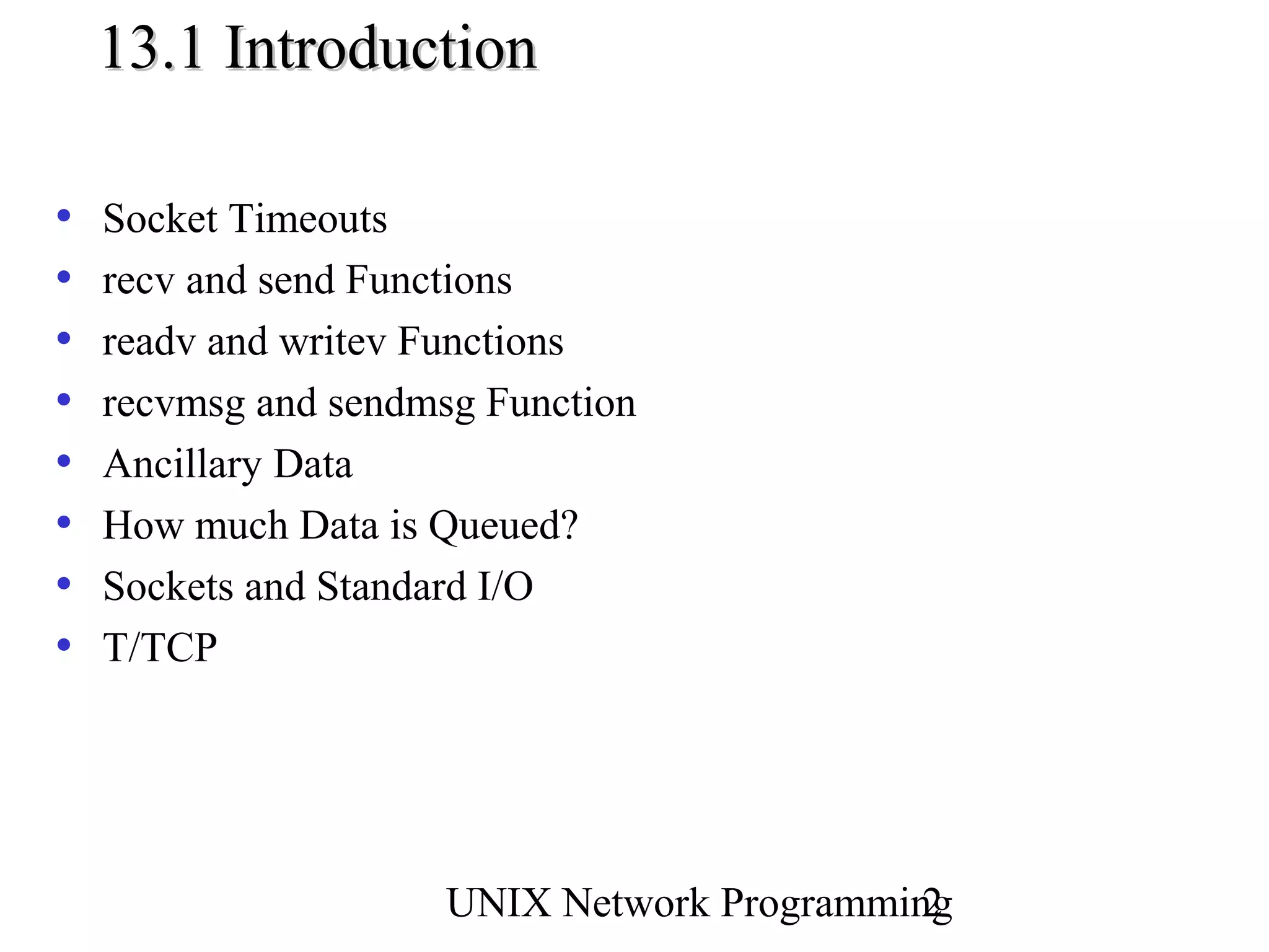 13.1 Introduction

•   Socket Timeouts
•   recv and send Functions
•   readv and writev Functions
•   recvmsg and sendmsg Function
•   Ancillary Data
•   How much Data is Queued?
•   Sockets and Standard I/O
•   T/TCP




                      UNIX Network Programming
                                             2
 