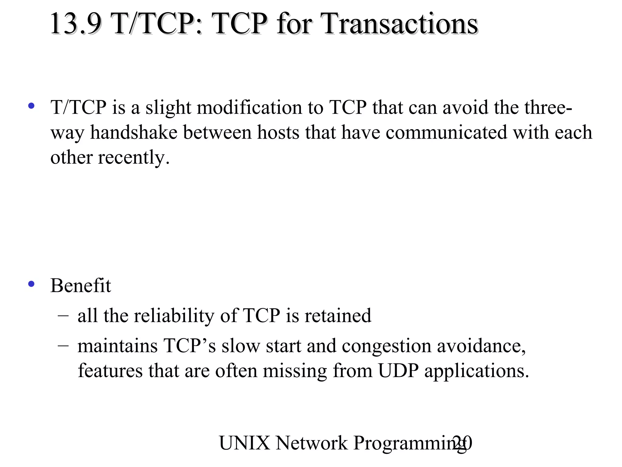 13.9 T/TCP: TCP for Transactions

• T/TCP is a slight modification to TCP that can avoid the three-
  way handshake between hosts that have communicated with each
  other recently.




• Benefit
   – all the reliability of TCP is retained
   – maintains TCP’s slow start and congestion avoidance,
     features that are often missing from UDP applications.


                      UNIX Network Programming
                                             20
 
