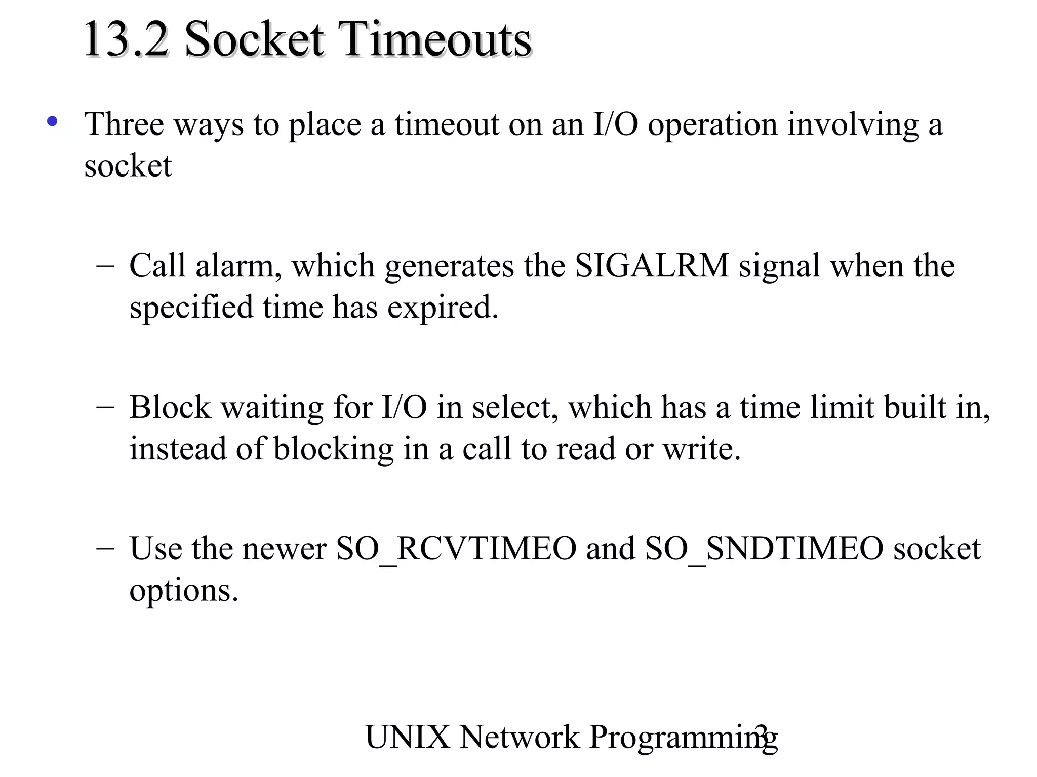 13.2 Socket Timeouts
• Three ways to place a timeout on an I/O operation involving a
  socket

   – Call alarm, which generates the SIGALRM signal when the
     specified time has expired.

   – Block waiting for I/O in select, which has a time limit built in,
     instead of blocking in a call to read or write.

   – Use the newer SO_RCVTIMEO and SO_SNDTIMEO socket
     options.



                       UNIX Network Programming
                                              3
 