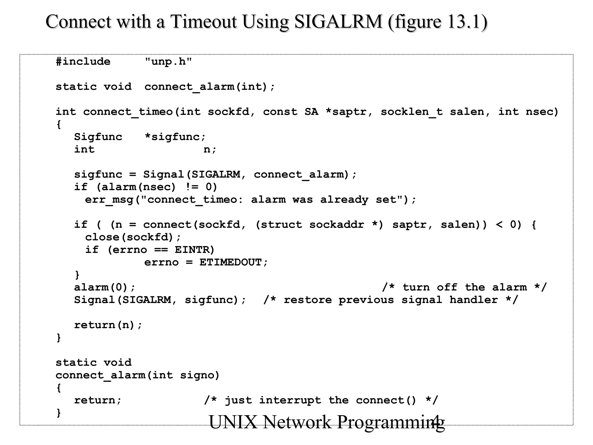 Connect with a Timeout Using SIGALRM (figure 13.1)
 #include         "unp.h"

 static void      connect_alarm(int);

 int connect_timeo(int sockfd, const SA *saptr, socklen_t salen, int nsec)
 {
    Sigfunc   *sigfunc;
    int                n;

     sigfunc = Signal(SIGALRM, connect_alarm);
     if (alarm(nsec) != 0)
       err_msg("connect_timeo: alarm was already set");

     if ( (n = connect(sockfd, (struct sockaddr *) saptr, salen)) < 0) {
       close(sockfd);
       if (errno == EINTR)
                errno = ETIMEDOUT;
     }
     alarm(0);                                   /* turn off the alarm */
     Signal(SIGALRM, sigfunc); /* restore previous signal handler */

     return(n);
 }

 static void
 connect_alarm(int signo)
 {
    return;           /* just interrupt the connect() */
 }
                            UNIX Network Programming
                                                   4
 
