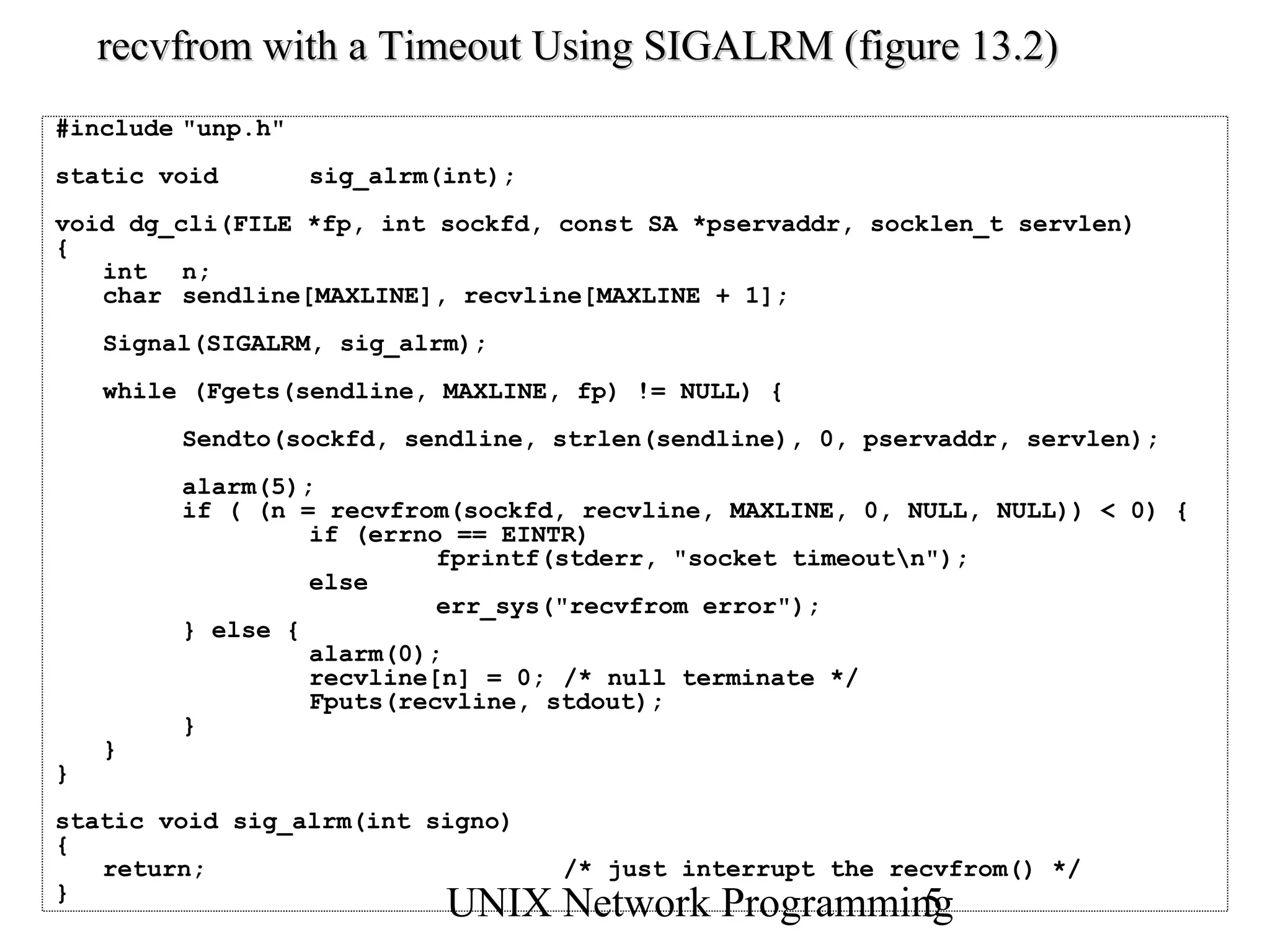 recvfrom with a Timeout Using SIGALRM (figure 13.2)
#include "unp.h"
static void        sig_alrm(int);
void dg_cli(FILE *fp, int sockfd, const SA *pservaddr, socklen_t servlen)
{
   int n;
   char sendline[MAXLINE], recvline[MAXLINE + 1];
    Signal(SIGALRM, sig_alrm);
    while (Fgets(sendline, MAXLINE, fp) != NULL) {
         Sendto(sockfd, sendline, strlen(sendline), 0, pservaddr, servlen);
         alarm(5);
         if ( (n = recvfrom(sockfd, recvline, MAXLINE, 0, NULL, NULL)) < 0) {
                  if (errno == EINTR)
                           fprintf(stderr, "socket timeoutn");
                  else
                           err_sys("recvfrom error");
         } else {
                  alarm(0);
                  recvline[n] = 0; /* null terminate */
                  Fputs(recvline, stdout);
         }
    }
}
static void sig_alrm(int signo)
{
   return;                          /* just interrupt the recvfrom() */
}
                            UNIX Network Programming
                                                   5
 