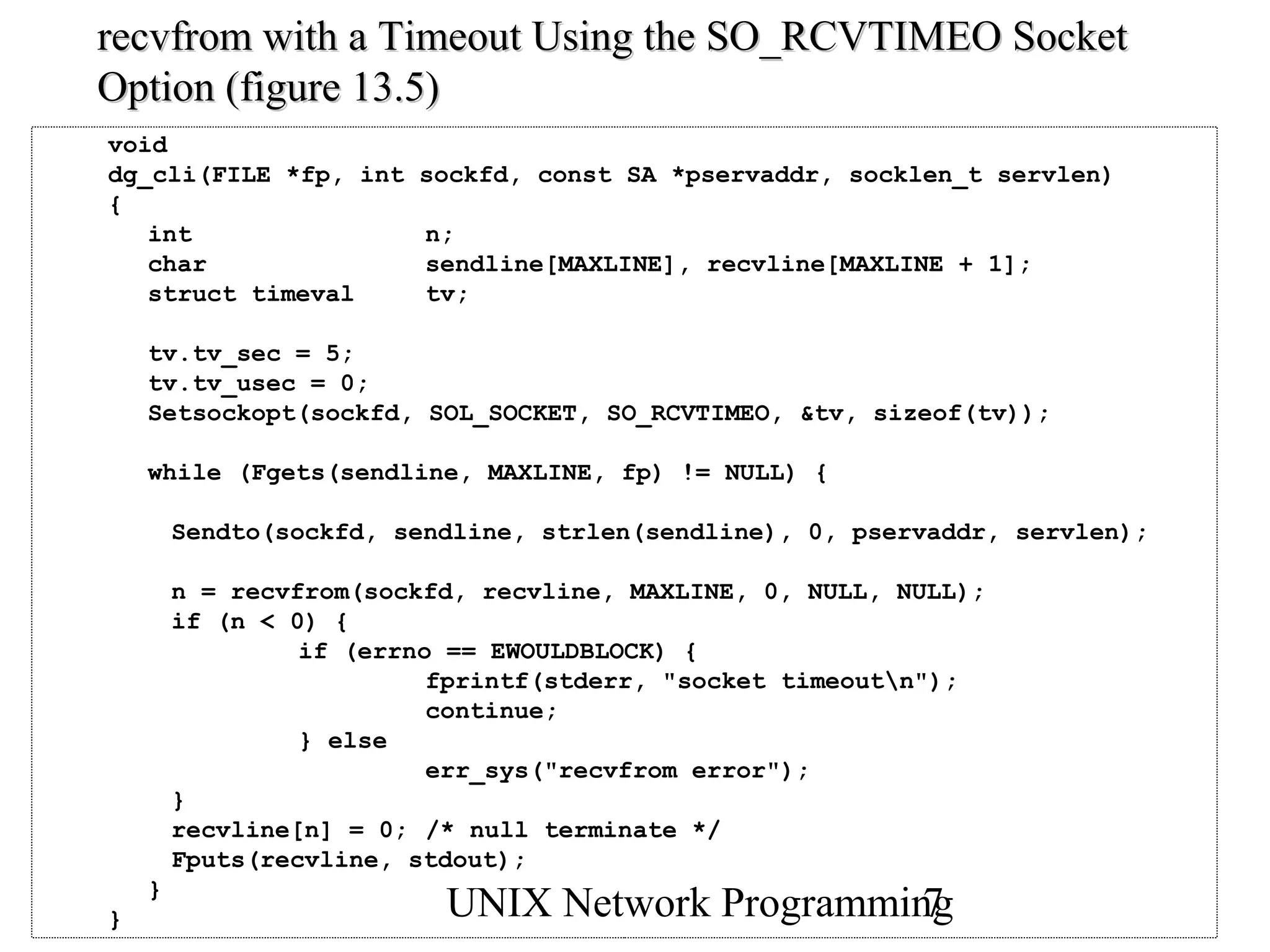 recvfrom with a Timeout Using the SO_RCVTIMEO Socket
Option (figure 13.5)
void
dg_cli(FILE *fp, int    sockfd, const SA *pservaddr, socklen_t servlen)
{
   int                   n;
   char                  sendline[MAXLINE], recvline[MAXLINE + 1];
   struct timeval        tv;

    tv.tv_sec = 5;
    tv.tv_usec = 0;
    Setsockopt(sockfd, SOL_SOCKET, SO_RCVTIMEO, &tv, sizeof(tv));

    while (Fgets(sendline, MAXLINE, fp) != NULL) {

        Sendto(sockfd, sendline, strlen(sendline), 0, pservaddr, servlen);

        n = recvfrom(sockfd, recvline, MAXLINE, 0, NULL, NULL);
        if (n < 0) {
                 if (errno == EWOULDBLOCK) {
                          fprintf(stderr, "socket timeoutn");
                          continue;
                 } else
                          err_sys("recvfrom error");
        }
        recvline[n] = 0; /* null terminate */
        Fputs(recvline, stdout);
    }
}                         UNIX Network Programming
                                                 7
 