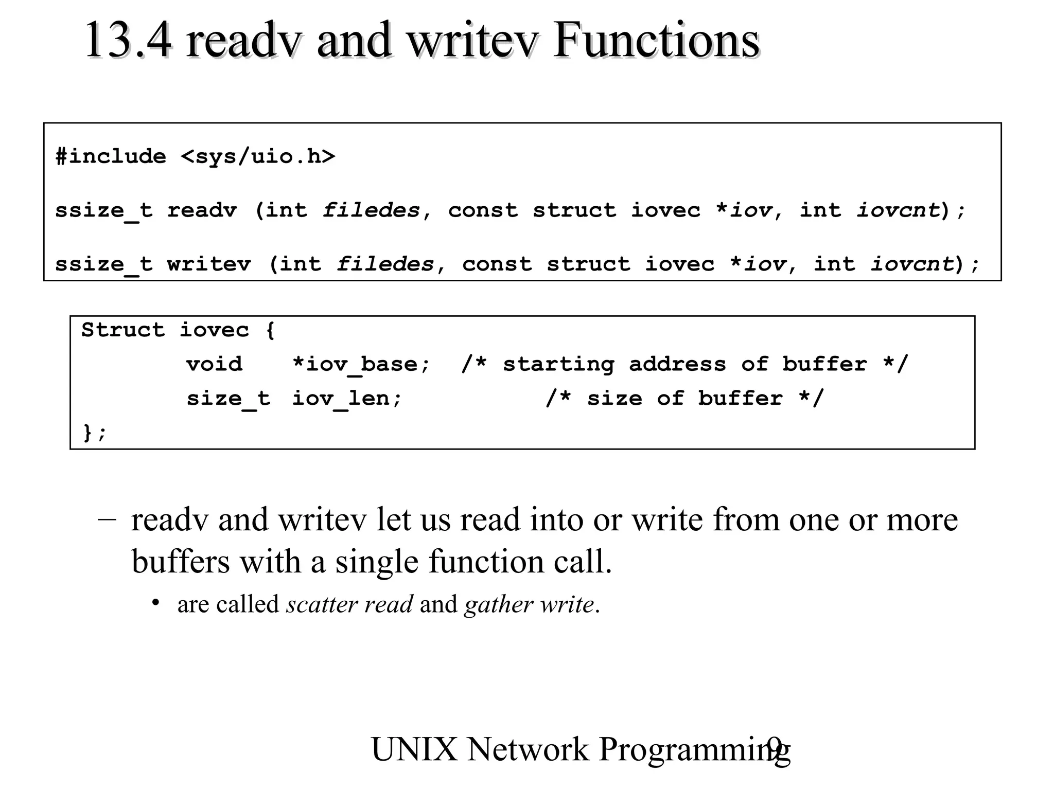 13.4 readv and writev Functions

#include <sys/uio.h>

ssize_t readv (int filedes, const struct iovec *iov, int iovcnt);

ssize_t writev (int filedes, const struct iovec *iov, int iovcnt);

 Struct iovec {
         void   *iov_base;         /* starting address of buffer */
         size_t iov_len;                 /* size of buffer */
 };


   – readv and writev let us read into or write from one or more
     buffers with a single function call.
      • are called scatter read and gather write.




                          UNIX Network Programming
                                                 9
 