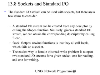 13.8 Sockets and Standard I/O
• The standard I/O stream can be used with sockets, but there are a
  few items to consider.

   – A standard I/O stream can be created from any desciptor by
     calling the fdopen function. Similarly, given a standard I/O
     stream, we can obtain the corresponding descriptor by calling
     fileno.
   – fseek, fsetpos, rewind functions is that they all call lseek,
     which fails on a socket.
   – The easiest way to handle this read-write problem is to open
     two standard I/O streams for a given socket: one for reading,
     and one for writing.


                      UNIX Network Programming
                                             18
 