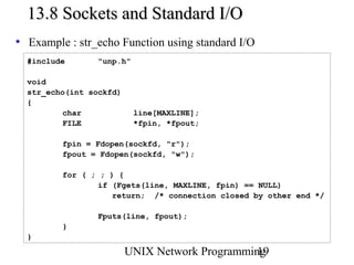 13.8 Sockets and Standard I/O
• Example : str_echo Function using standard I/O
  #include       "unp.h"

  void
  str_echo(int sockfd)
  {
          char             line[MAXLINE];
          FILE             *fpin, *fpout;

         fpin = Fdopen(sockfd, "r");
         fpout = Fdopen(sockfd, "w");

         for ( ; ; ) {
                 if (Fgets(line, MAXLINE, fpin) == NULL)
                    return; /* connection closed by other end */

                 Fputs(line, fpout);
         }
  }

                         UNIX Network Programming
                                                19
 
