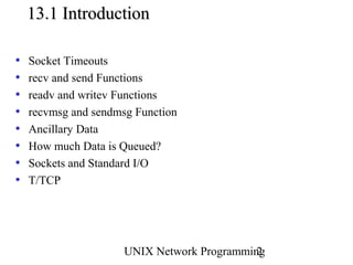 13.1 Introduction

•   Socket Timeouts
•   recv and send Functions
•   readv and writev Functions
•   recvmsg and sendmsg Function
•   Ancillary Data
•   How much Data is Queued?
•   Sockets and Standard I/O
•   T/TCP




                      UNIX Network Programming
                                             2
 
