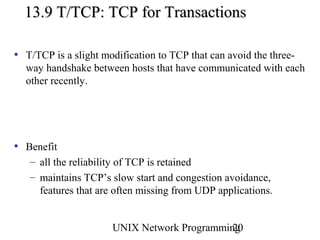 13.9 T/TCP: TCP for Transactions

• T/TCP is a slight modification to TCP that can avoid the three-
  way handshake between hosts that have communicated with each
  other recently.




• Benefit
   – all the reliability of TCP is retained
   – maintains TCP’s slow start and congestion avoidance,
     features that are often missing from UDP applications.


                      UNIX Network Programming
                                             20
 
