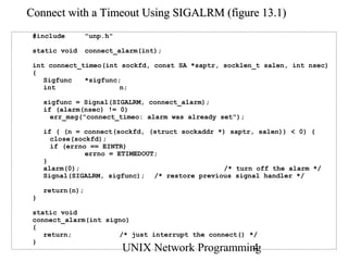 Connect with a Timeout Using SIGALRM (figure 13.1)
 #include         "unp.h"

 static void      connect_alarm(int);

 int connect_timeo(int sockfd, const SA *saptr, socklen_t salen, int nsec)
 {
    Sigfunc   *sigfunc;
    int                n;

     sigfunc = Signal(SIGALRM, connect_alarm);
     if (alarm(nsec) != 0)
       err_msg("connect_timeo: alarm was already set");

     if ( (n = connect(sockfd, (struct sockaddr *) saptr, salen)) < 0) {
       close(sockfd);
       if (errno == EINTR)
                errno = ETIMEDOUT;
     }
     alarm(0);                                   /* turn off the alarm */
     Signal(SIGALRM, sigfunc); /* restore previous signal handler */

     return(n);
 }

 static void
 connect_alarm(int signo)
 {
    return;           /* just interrupt the connect() */
 }
                            UNIX Network Programming
                                                   4
 