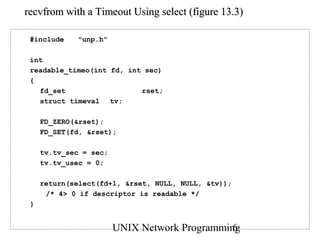 recvfrom with a Timeout Using select (figure 13.3)

 #include    "unp.h"

 int
 readable_timeo(int fd, int sec)
 {
   fd_set                  rset;
   struct timeval tv;

     FD_ZERO(&rset);
     FD_SET(fd, &rset);

     tv.tv_sec = sec;
     tv.tv_usec = 0;

     return(select(fd+1, &rset, NULL, NULL, &tv));
      /* 4> 0 if descriptor is readable */
 }


                        UNIX Network Programming
                                               6
 