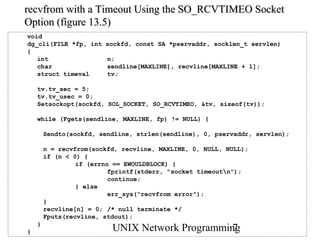 recvfrom with a Timeout Using the SO_RCVTIMEO Socket
Option (figure 13.5)
void
dg_cli(FILE *fp, int    sockfd, const SA *pservaddr, socklen_t servlen)
{
   int                   n;
   char                  sendline[MAXLINE], recvline[MAXLINE + 1];
   struct timeval        tv;

    tv.tv_sec = 5;
    tv.tv_usec = 0;
    Setsockopt(sockfd, SOL_SOCKET, SO_RCVTIMEO, &tv, sizeof(tv));

    while (Fgets(sendline, MAXLINE, fp) != NULL) {

        Sendto(sockfd, sendline, strlen(sendline), 0, pservaddr, servlen);

        n = recvfrom(sockfd, recvline, MAXLINE, 0, NULL, NULL);
        if (n < 0) {
                 if (errno == EWOULDBLOCK) {
                          fprintf(stderr, "socket timeoutn");
                          continue;
                 } else
                          err_sys("recvfrom error");
        }
        recvline[n] = 0; /* null terminate */
        Fputs(recvline, stdout);
    }
}                         UNIX Network Programming
                                                 7
 
