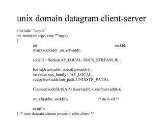 unix domain datagram client-server
#include "unp.h"
int main(int argc, char **argv)
{
         int                                                 sockfd;
         struct sockaddr_un servaddr;

         sockfd = Socket(AF_LOCAL, SOCK_STREAM, 0);

         bzero(&servaddr, sizeof(servaddr));
         servaddr.sun_family = AF_LOCAL;
         strcpy(servaddr.sun_path, UNIXSTR_PATH);

         Connect(sockfd, (SA *) &servaddr, sizeof(servaddr));

         str_cli(stdin, sockfd);                  /* do it all */

          exit(0);
} /* unix domain stream protocol echo client */
 