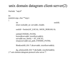 unix domain datagram client-server(2)
#include "unp.h"

int
main(int argc, char **argv)
{
          int                                              sockfd;
          struct sockaddr_un servaddr, cliaddr;

         sockfd = Socket(AF_LOCAL, SOCK_DGRAM, 0);

         unlink(UNIXDG_PATH);
         bzero(&servaddr, sizeof(servaddr));
         servaddr.sun_family = AF_LOCAL;
         strcpy(servaddr.sun_path, UNIXDG_PATH);

         Bind(sockfd, (SA *) &servaddr, sizeof(servaddr));

          dg_echo(sockfd, (SA *) &cliaddr, sizeof(cliaddr));
}/* unix domain datagram protocol echo server */
 