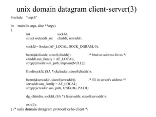 unix domain datagram client-server(3)
#include   "unp.h"

int main(int argc, char **argv)
{
          int                   sockfd;
          struct sockaddr_un cliaddr, servaddr;

           sockfd = Socket(AF_LOCAL, SOCK_DGRAM, 0);

           bzero(&cliaddr, sizeof(cliaddr));       /* bind an address for us */
           cliaddr.sun_family = AF_LOCAL;
           strcpy(cliaddr.sun_path, tmpnam(NULL));

           Bind(sockfd, (SA *) &cliaddr, sizeof(cliaddr));

           bzero(&servaddr, sizeof(servaddr));   /* fill in server's address */
           servaddr.sun_family = AF_LOCAL;
           strcpy(servaddr.sun_path, UNIXDG_PATH);

           dg_cli(stdin, sockfd, (SA *) &servaddr, sizeof(servaddr));

           exit(0);
} /* unix domain datagram protocol echo client */
 