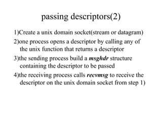 passing descriptors(2)
1)Create a unix domain socket(stream or datagram)
2)one process opens a descriptor by calling any of
  the unix function that returns a descriptor
3)the sending process build a msghdr structure
  containing the descriptor to be passed
4)the receiving process calls recvmsg to receive the
  descriptor on the unix domain socket from step 1)
 