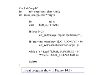 #include "unp.h"
int      my_open(const char *, int);
int main(int argc, char **argv)
{
         int              fd, n;
         char    buff[BUFFSIZE];

        if (argc != 2)
                  err_quit("usage: mycat <pathname>");

        if ( (fd = my_open(argv[1], O_RDONLY)) < 0)
                   err_sys("cannot open %s", argv[1]);

        while ( (n = Read(fd, buff, BUFFSIZE)) > 0)
                 Write(STDOUT_FILENO, buff, n);

        exit(0);
}
    mycat program show in Figure 14.7)
 