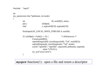 #include   "unp.h"

int
my_open(const char *pathname, int mode)
{
         int                              fd, sockfd[2], status;
         pid_t                 childpid;
         char                  c, argsockfd[10], argmode[10];

           Socketpair(AF_LOCAL, SOCK_STREAM, 0, sockfd);

           if ( (childpid = Fork()) == 0) {                /* child process */
                        Close(sockfd[0]);
                        snprintf(argsockfd, sizeof(argsockfd), "%d", sockfd[1]);
                        snprintf(argmode, sizeof(argmode), "%d", mode);
                        execl("./openfile", "openfile", argsockfd, pathname, argmode,
                                     (char *) NULL);
                        err_sys("execl error");
           }


   myopen function(1) : open a file and return a descriptor
 
