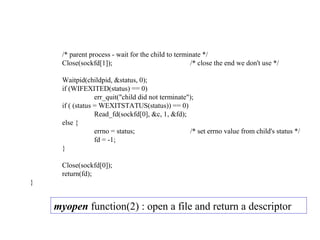 /* parent process - wait for the child to terminate */
     Close(sockfd[1]);                              /* close the end we don't use */

     Waitpid(childpid, &status, 0);
     if (WIFEXITED(status) == 0)
                  err_quit("child did not terminate");
     if ( (status = WEXITSTATUS(status)) == 0)
                  Read_fd(sockfd[0], &c, 1, &fd);
     else {
                  errno = status;                   /* set errno value from child's status */
                  fd = -1;
     }

     Close(sockfd[0]);
     return(fd);
}


    myopen function(2) : open a file and return a descriptor
 