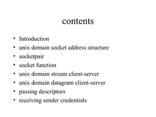 contents
•   Introduction
•   unix domain socket address structure
•   socketpair
•   socket function
•   unix domain stream client-server
•   unix domain datagram client-server
•   passing descriptors
•   receiving sender credentials
 
