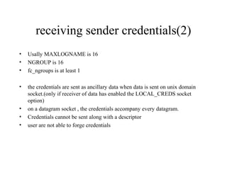 receiving sender credentials(2)
•   Usally MAXLOGNAME is 16
•   NGROUP is 16
•   fc_ngroups is at least 1

•   the credentials are sent as ancillary data when data is sent on unix domain
    socket.(only if receiver of data has enabled the LOCAL_CREDS socket
    option)
•   on a datagram socket , the credentials accompany every datagram.
•   Credentials cannot be sent along with a descriptor
•   user are not able to forge credentials
 