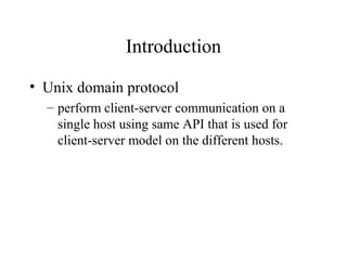 Introduction

• Unix domain protocol
  – perform client-server communication on a
    single host using same API that is used for
    client-server model on the different hosts.
 